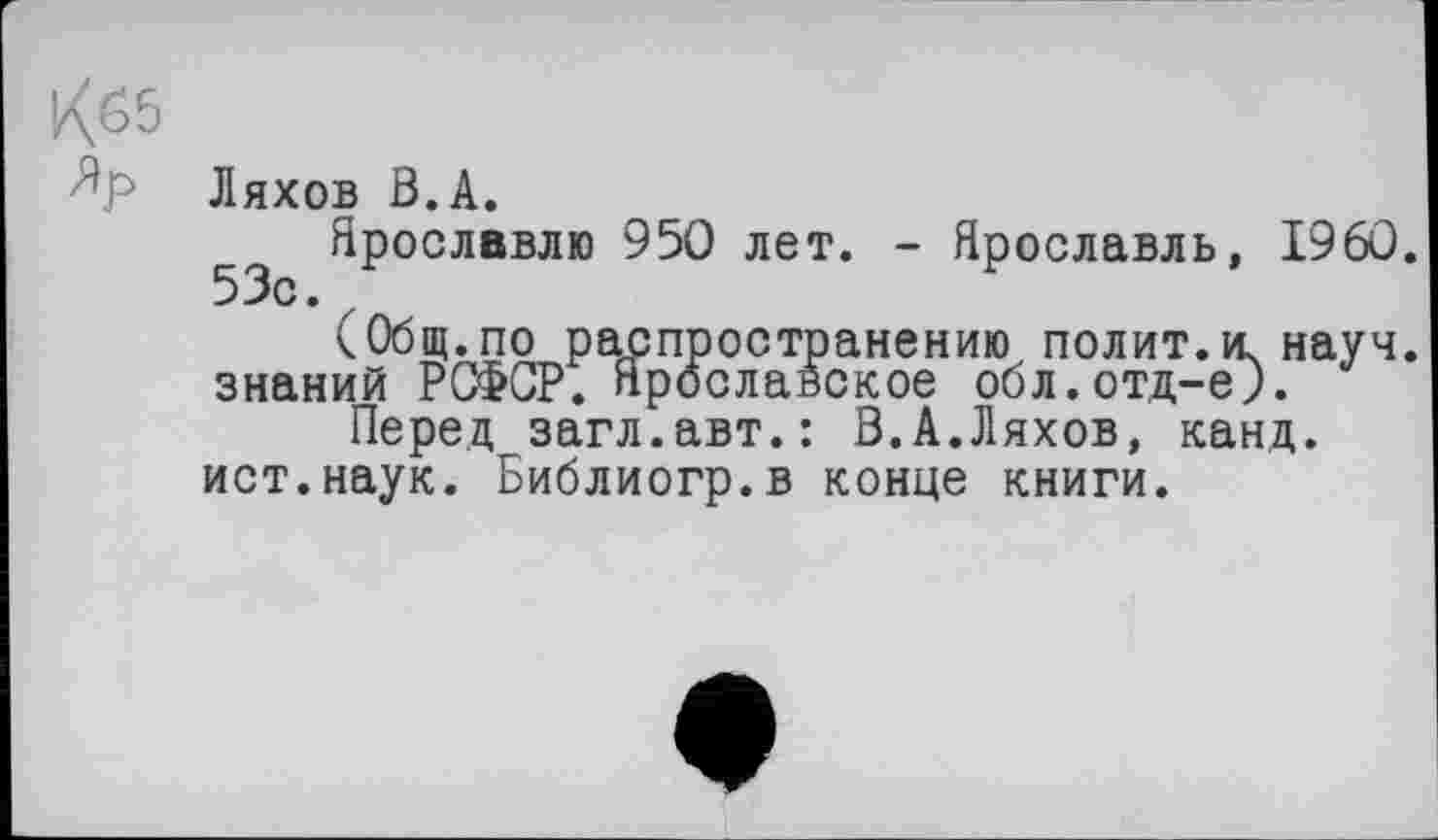 ﻿К65
Ляхов В.А.
Ярославлю 950 лет. - Ярославль, I960. 53с. z
(Общ.по распространению полит.и. науч, знаний РСФСР. Ярославское обл.отд-еЈ.
Перед загл.авт.: В.А.Ляхов, канд. ист.наук. Библиогр.в конце книги.